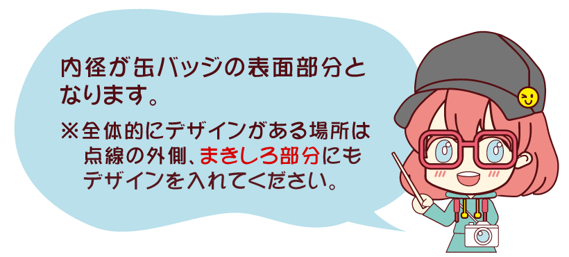 内径が缶バッジの表面部分となります。※全体的にデザインがある場所は点線の外側、まきしろ部分にもデザインを入れてください。